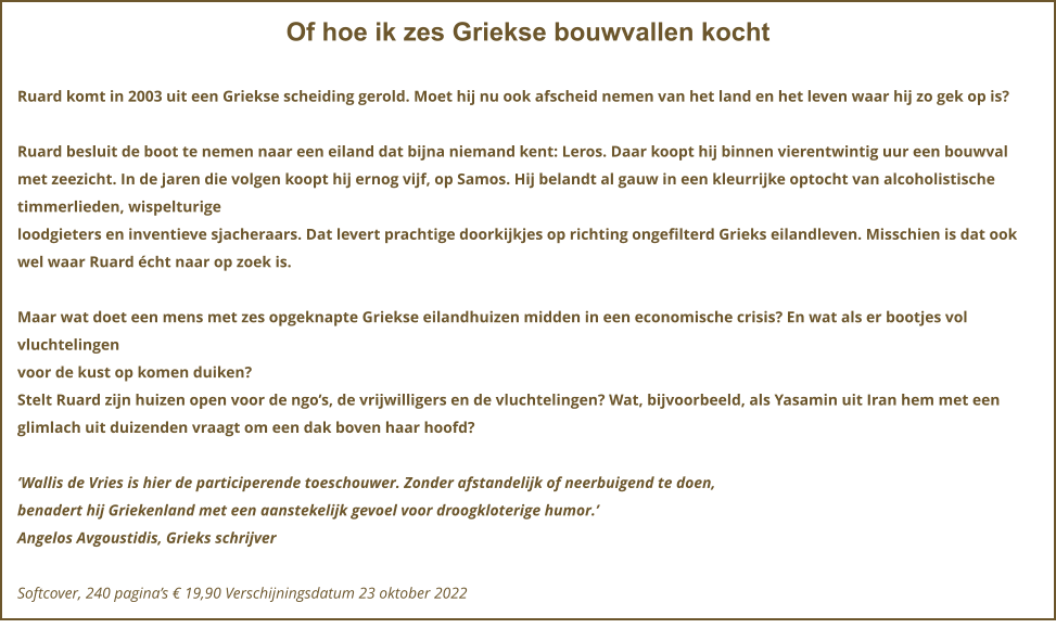 Of hoe ik zes Griekse bouwvallen kocht  Ruard komt in 2003 uit een Griekse scheiding gerold. Moet hij nu ook afscheid nemen van het land en het leven waar hij zo gek op is?  Ruard besluit de boot te nemen naar een eiland dat bijna niemand kent: Leros. Daar koopt hij binnen vierentwintig uur een bouwval met zeezicht. In de jaren die volgen koopt hij ernog vijf, op Samos. Hij belandt al gauw in een kleurrijke optocht van alcoholistische timmerlieden, wispelturige loodgieters en inventieve sjacheraars. Dat levert prachtige doorkijkjes op richting ongefilterd Grieks eilandleven. Misschien is dat ook wel waar Ruard écht naar op zoek is.  Maar wat doet een mens met zes opgeknapte Griekse eilandhuizen midden in een economische crisis? En wat als er bootjes vol vluchtelingen voor de kust op komen duiken? Stelt Ruard zijn huizen open voor de ngo’s, de vrijwilligers en de vluchtelingen? Wat, bijvoorbeeld, als Yasamin uit Iran hem met een glimlach uit duizenden vraagt om een dak boven haar hoofd?  ‘Wallis de Vries is hier de participerende toeschouwer. Zonder afstandelijk of neerbuigend te doen, benadert hij Griekenland met een aanstekelijk gevoel voor droogkloterige humor.’ Angelos Avgoustidis, Grieks schrijver  Softcover, 240 pagina’s € 19,90 Verschijningsdatum 23 oktober 2022