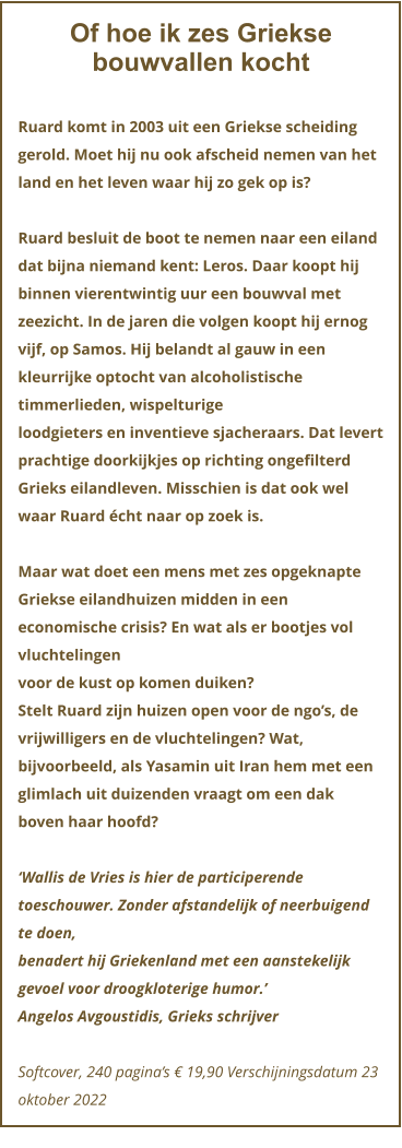 Of hoe ik zes Griekse bouwvallen kocht  Ruard komt in 2003 uit een Griekse scheiding gerold. Moet hij nu ook afscheid nemen van het land en het leven waar hij zo gek op is?  Ruard besluit de boot te nemen naar een eiland dat bijna niemand kent: Leros. Daar koopt hij binnen vierentwintig uur een bouwval met zeezicht. In de jaren die volgen koopt hij ernog vijf, op Samos. Hij belandt al gauw in een kleurrijke optocht van alcoholistische timmerlieden, wispelturige loodgieters en inventieve sjacheraars. Dat levert prachtige doorkijkjes op richting ongefilterd Grieks eilandleven. Misschien is dat ook wel waar Ruard écht naar op zoek is.  Maar wat doet een mens met zes opgeknapte Griekse eilandhuizen midden in een economische crisis? En wat als er bootjes vol vluchtelingen voor de kust op komen duiken? Stelt Ruard zijn huizen open voor de ngo’s, de vrijwilligers en de vluchtelingen? Wat, bijvoorbeeld, als Yasamin uit Iran hem met een glimlach uit duizenden vraagt om een dak boven haar hoofd?  ‘Wallis de Vries is hier de participerende toeschouwer. Zonder afstandelijk of neerbuigend te doen, benadert hij Griekenland met een aanstekelijk gevoel voor droogkloterige humor.’ Angelos Avgoustidis, Grieks schrijver  Softcover, 240 pagina’s € 19,90 Verschijningsdatum 23 oktober 2022